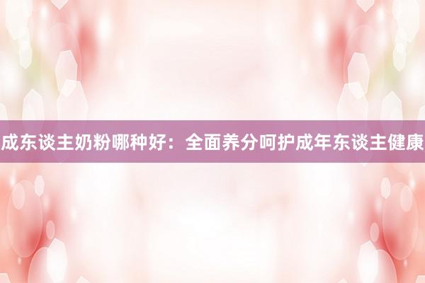 成东谈主奶粉哪种好：全面养分呵护成年东谈主健康