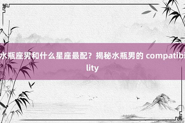 水瓶座男和什么星座最配？揭秘水瓶男的 compatibility